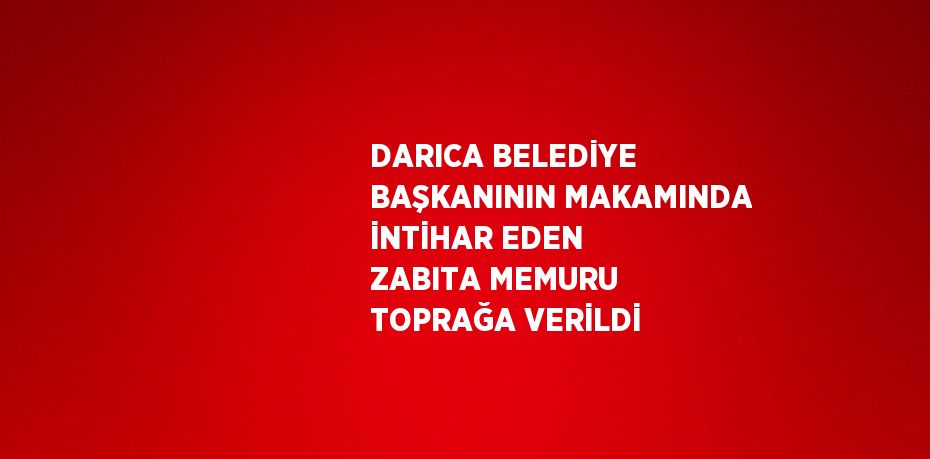 DARICA BELEDİYE BAŞKANININ MAKAMINDA İNTİHAR EDEN ZABITA MEMURU TOPRAĞA VERİLDİ