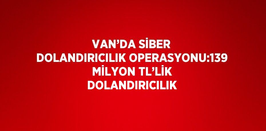 VAN’DA SİBER DOLANDIRICILIK OPERASYONU:139 MİLYON TL’LİK DOLANDIRICILIK