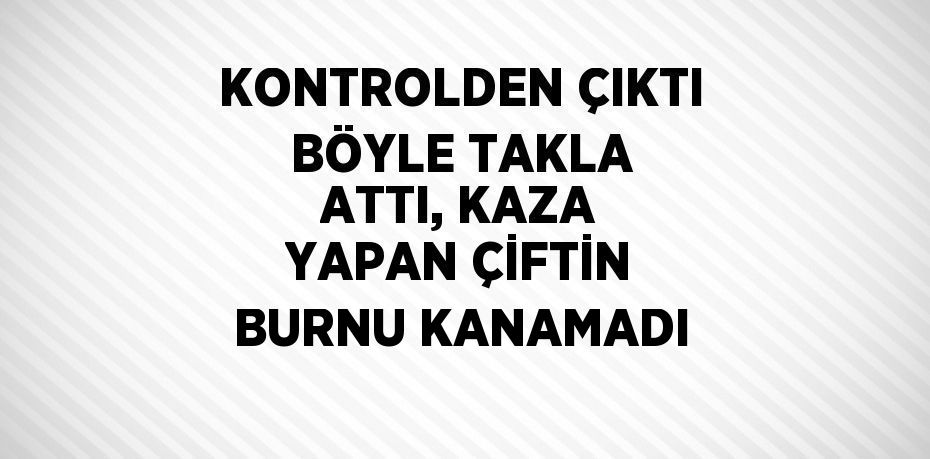 KONTROLDEN ÇIKTI BÖYLE TAKLA ATTI, KAZA YAPAN ÇİFTİN BURNU KANAMADI