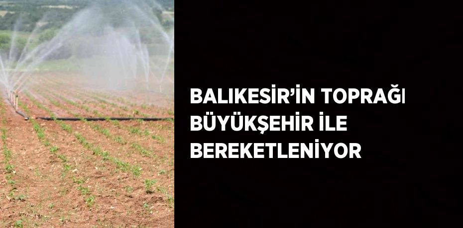 BALIKESİR’İN TOPRAĞI BÜYÜKŞEHİR İLE BEREKETLENİYOR