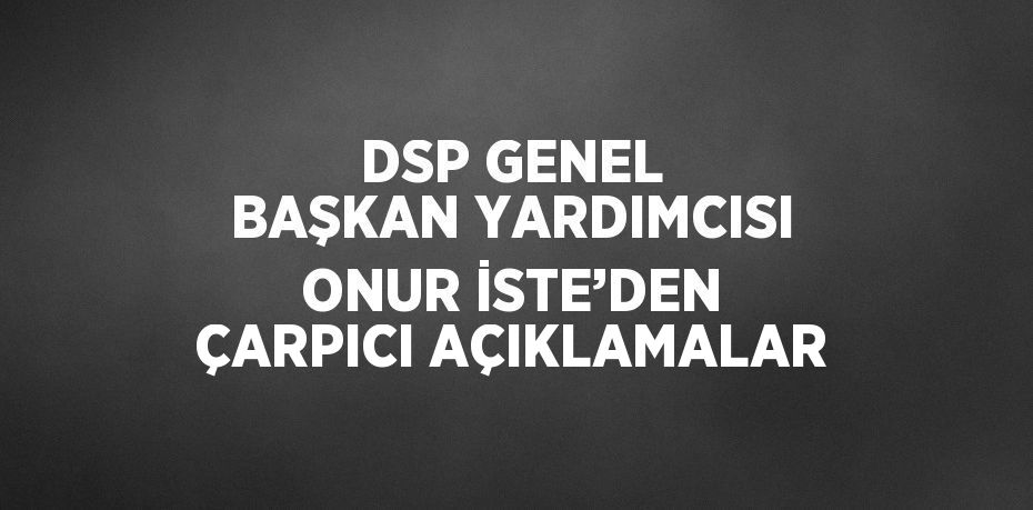 DSP GENEL BAŞKAN YARDIMCISI ONUR İSTE’DEN ÇARPICI AÇIKLAMALAR