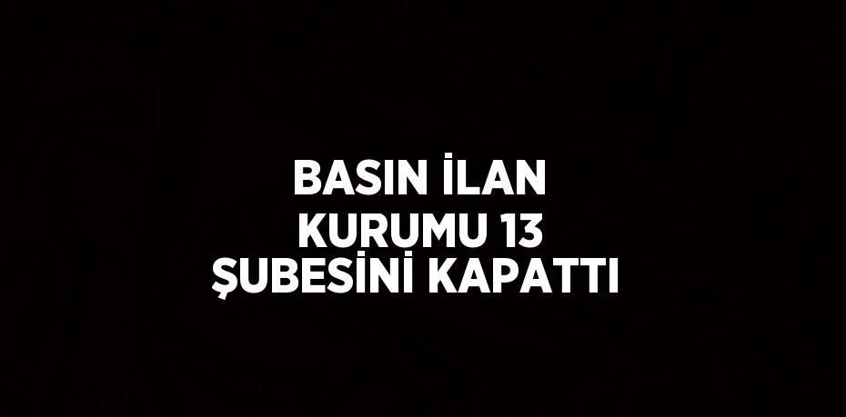 BASIN İLAN KURUMU 13 ŞUBESİNİ KAPATTI