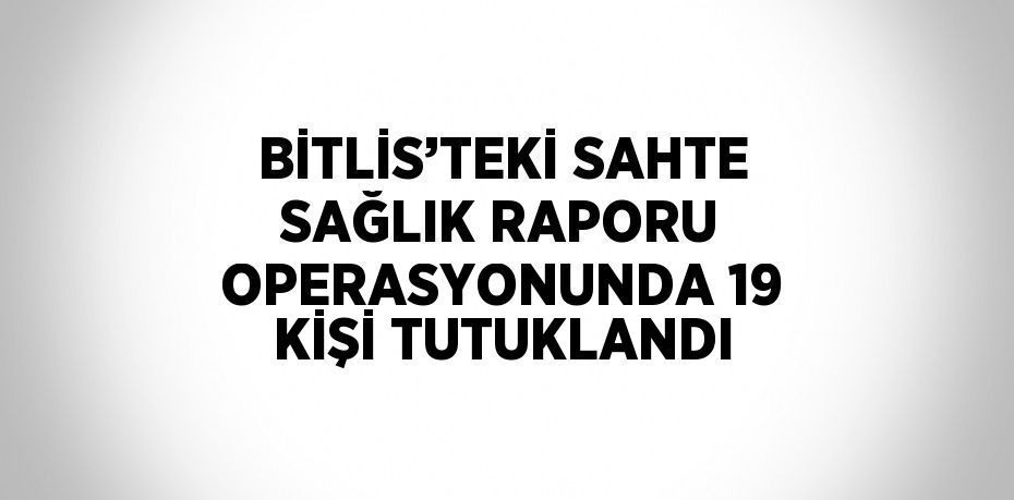 BİTLİS’TEKİ SAHTE SAĞLIK RAPORU OPERASYONUNDA 19 KİŞİ TUTUKLANDI