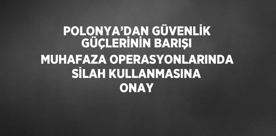 POLONYA’DAN GÜVENLİK GÜÇLERİNİN BARIŞI MUHAFAZA OPERASYONLARINDA SİLAH KULLANMASINA ONAY