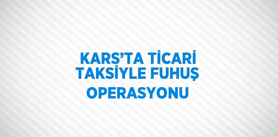 KARS’TA TİCARİ TAKSİYLE FUHUŞ OPERASYONU