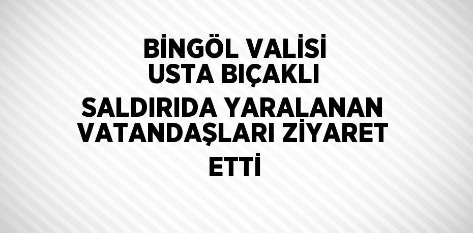 BİNGÖL VALİSİ USTA BIÇAKLI SALDIRIDA YARALANAN VATANDAŞLARI ZİYARET ETTİ