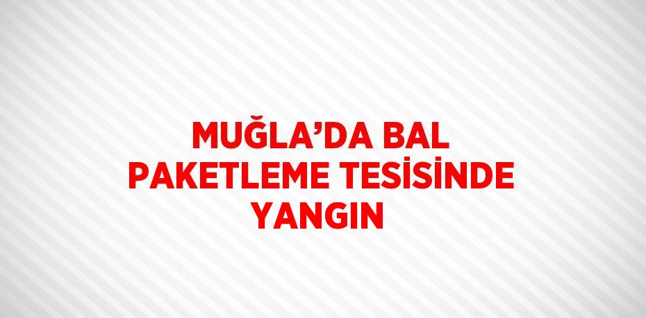 MUĞLA’DA BAL PAKETLEME TESİSİNDE YANGIN