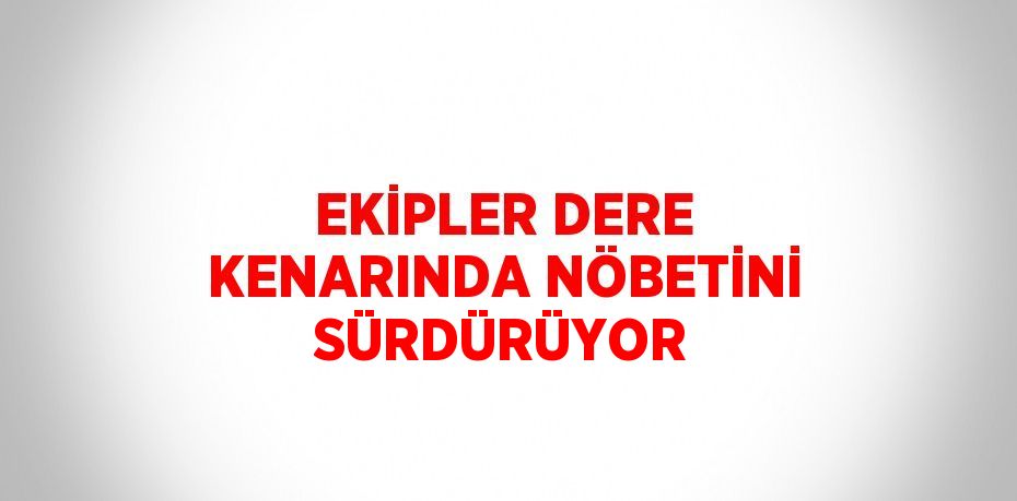 EKİPLER DERE KENARINDA NÖBETİNİ SÜRDÜRÜYOR