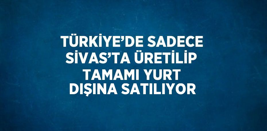 TÜRKİYE’DE SADECE SİVAS’TA ÜRETİLİP TAMAMI YURT DIŞINA SATILIYOR