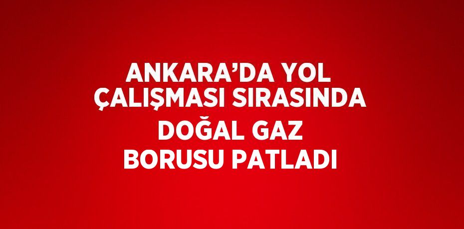 ANKARA’DA YOL ÇALIŞMASI SIRASINDA DOĞAL GAZ BORUSU PATLADI