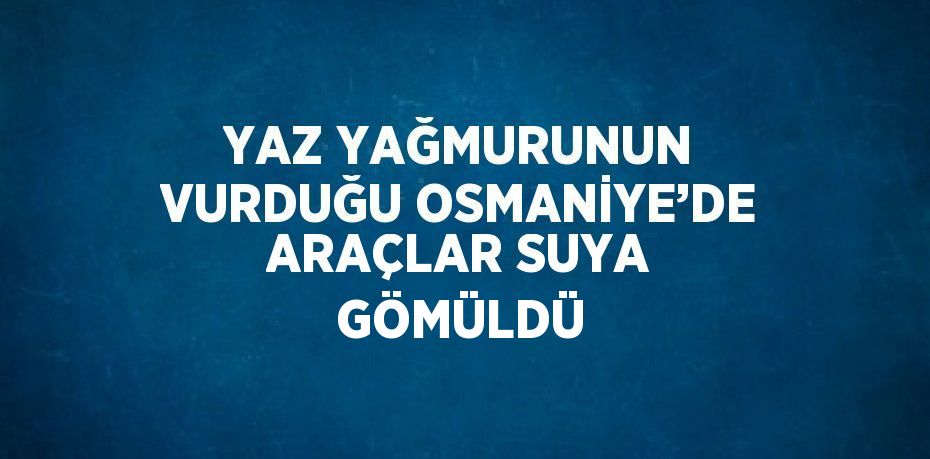 YAZ YAĞMURUNUN VURDUĞU OSMANİYE’DE ARAÇLAR SUYA GÖMÜLDÜ