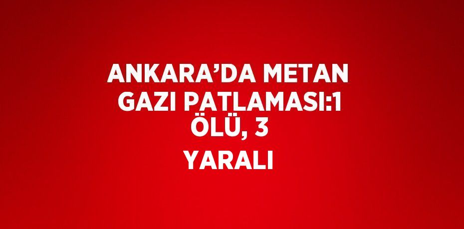 ANKARA’DA METAN GAZI PATLAMASI:1 ÖLÜ, 3 YARALI