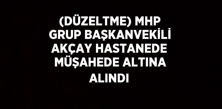 (DÜZELTME) MHP GRUP BAŞKANVEKİLİ AKÇAY HASTANEDE MÜŞAHEDE ALTINA ALINDI