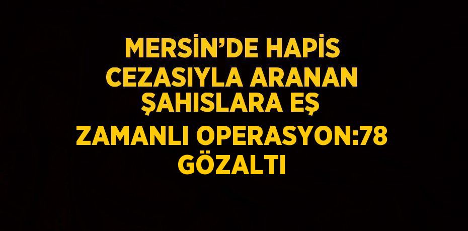 MERSİN’DE HAPİS CEZASIYLA ARANAN ŞAHISLARA EŞ ZAMANLI OPERASYON:78 GÖZALTI