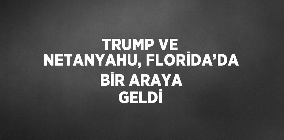 TRUMP VE NETANYAHU, FLORİDA’DA BİR ARAYA GELDİ