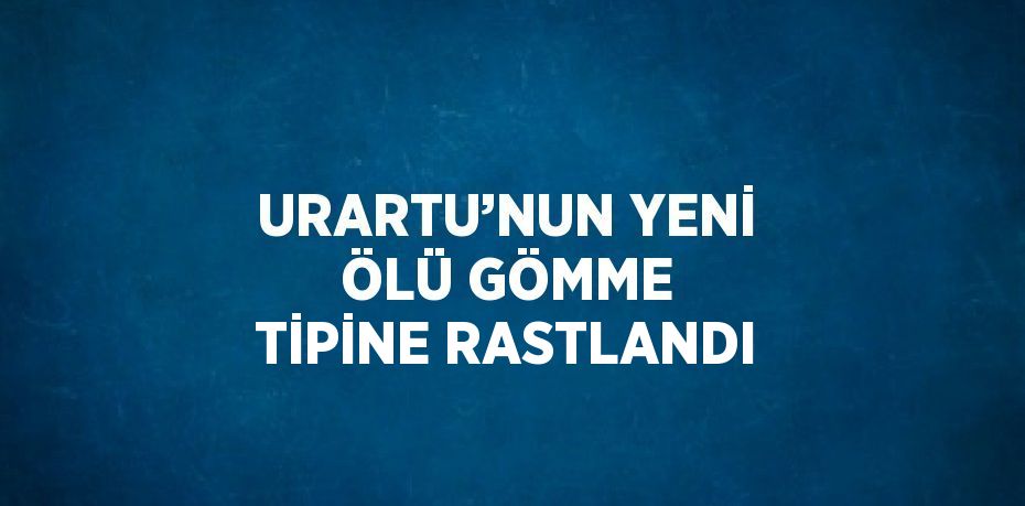 URARTU’NUN YENİ ÖLÜ GÖMME TİPİNE RASTLANDI