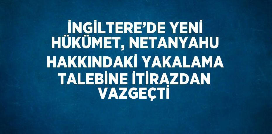 İNGİLTERE’DE YENİ HÜKÜMET, NETANYAHU HAKKINDAKİ YAKALAMA TALEBİNE İTİRAZDAN VAZGEÇTİ