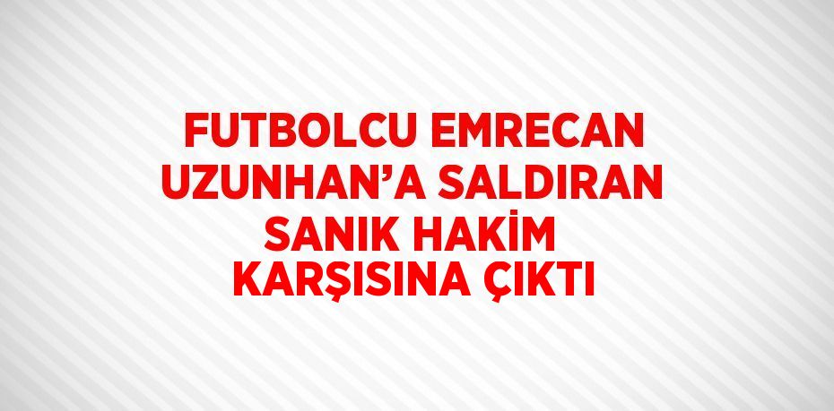 FUTBOLCU EMRECAN UZUNHAN’A SALDIRAN SANIK HAKİM KARŞISINA ÇIKTI