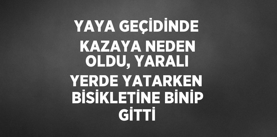 YAYA GEÇİDİNDE KAZAYA NEDEN OLDU, YARALI YERDE YATARKEN BİSİKLETİNE BİNİP GİTTİ