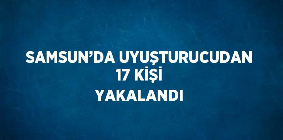 SAMSUN’DA UYUŞTURUCUDAN 17 KİŞİ YAKALANDI