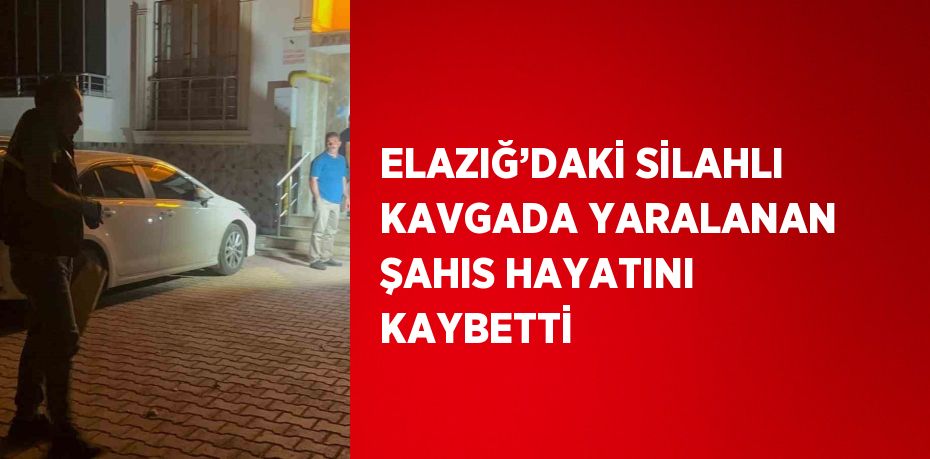 ELAZIĞ’DAKİ SİLAHLI KAVGADA YARALANAN ŞAHIS HAYATINI KAYBETTİ