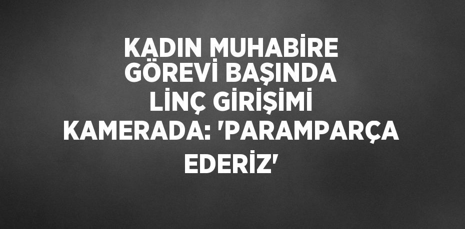 KADIN MUHABİRE GÖREVİ BAŞINDA LİNÇ GİRİŞİMİ KAMERADA: 'PARAMPARÇA EDERİZ'