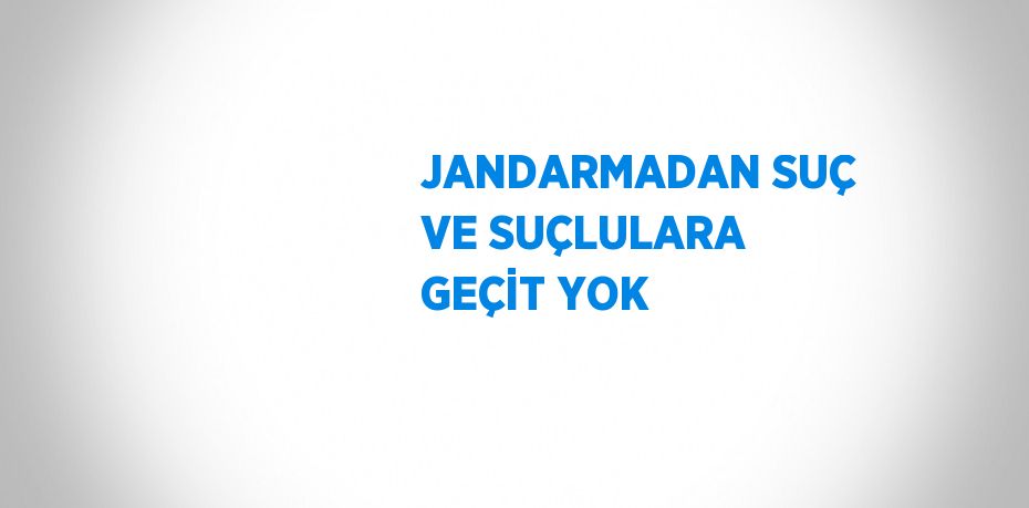 JANDARMADAN SUÇ VE SUÇLULARA GEÇİT YOK
