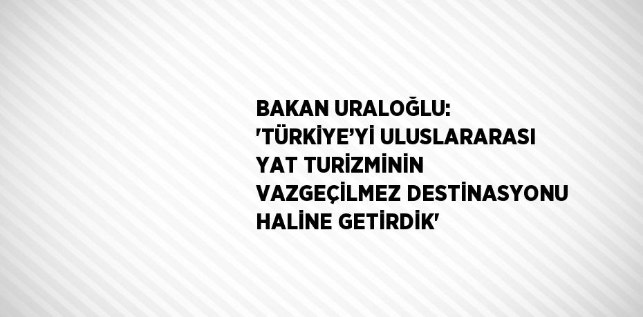 BAKAN URALOĞLU: 'TÜRKİYE’Yİ ULUSLARARASI YAT TURİZMİNİN VAZGEÇİLMEZ DESTİNASYONU HALİNE GETİRDİK'