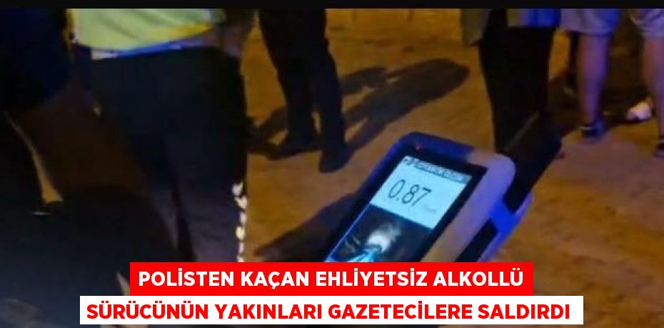 POLİSTEN KAÇAN EHLİYETSİZ ALKOLLÜ SÜRÜCÜNÜN YAKINLARI GAZETECİLERE SALDIRDI