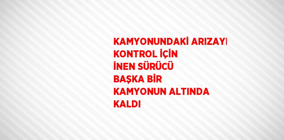 KAMYONUNDAKİ ARIZAYI KONTROL İÇİN İNEN SÜRÜCÜ BAŞKA BİR KAMYONUN ALTINDA KALDI