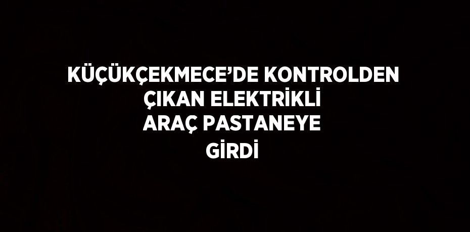 KÜÇÜKÇEKMECE’DE KONTROLDEN ÇIKAN ELEKTRİKLİ ARAÇ PASTANEYE GİRDİ