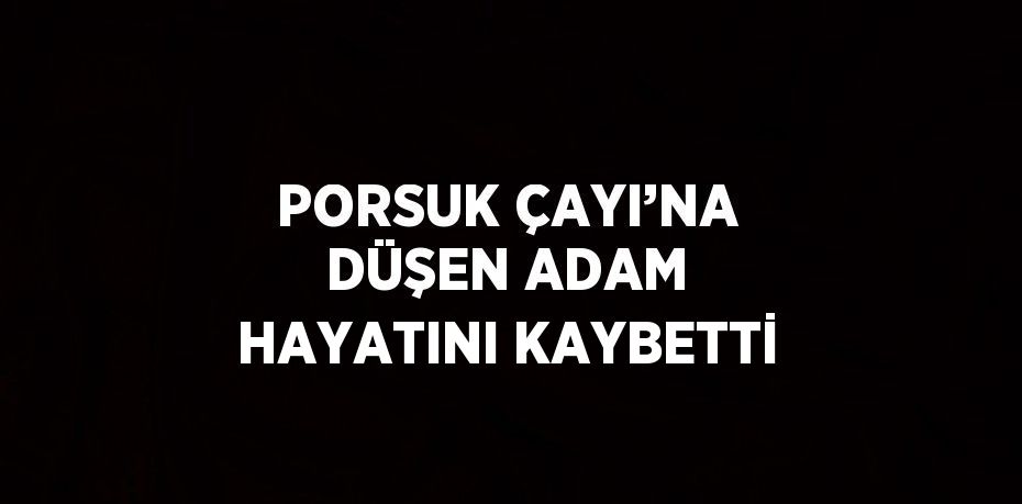 PORSUK ÇAYI’NA DÜŞEN ADAM HAYATINI KAYBETTİ