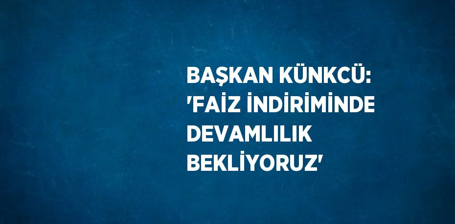 BAŞKAN KÜNKCÜ: 'FAİZ İNDİRİMİNDE DEVAMLILIK BEKLİYORUZ'