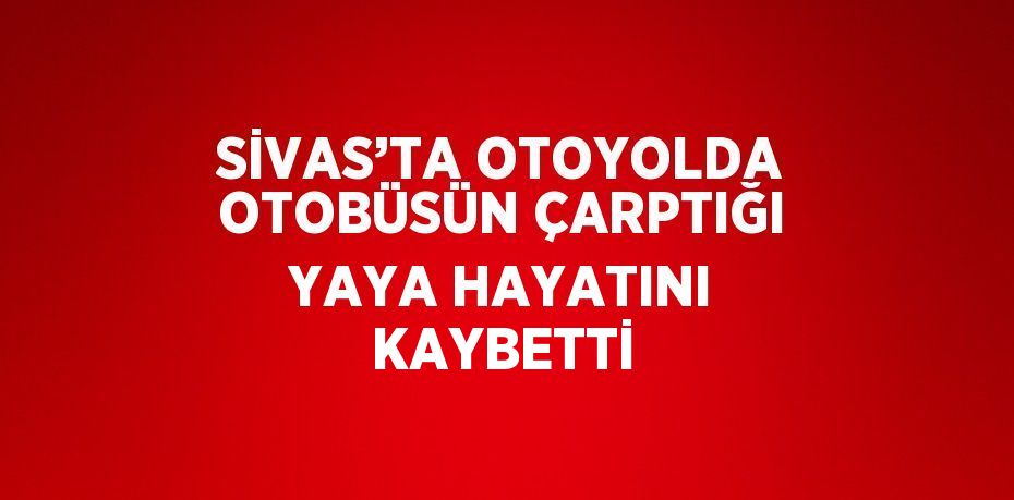 SİVAS’TA OTOYOLDA OTOBÜSÜN ÇARPTIĞI YAYA HAYATINI KAYBETTİ