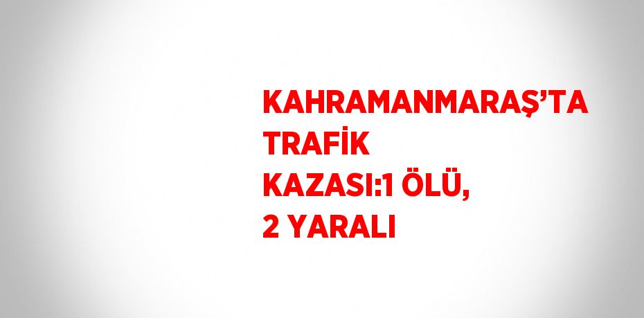 KAHRAMANMARAŞ’TA TRAFİK KAZASI:1 ÖLÜ, 2 YARALI