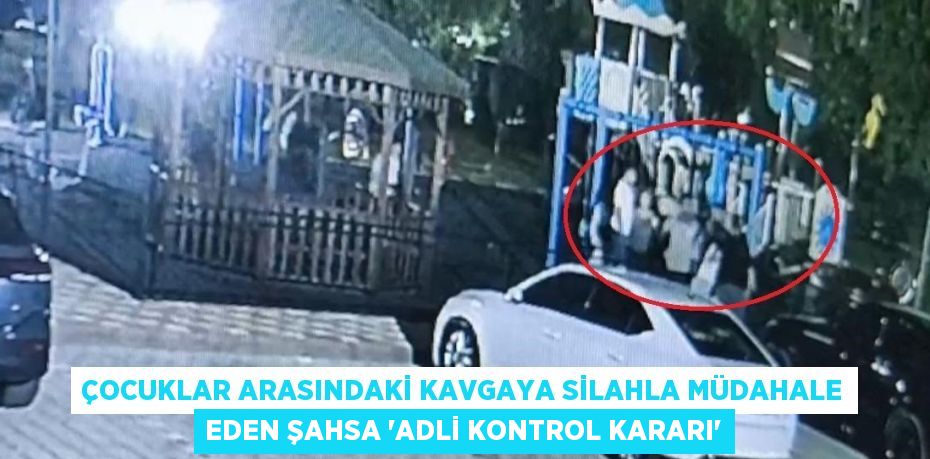 ÇOCUKLAR ARASINDAKİ KAVGAYA SİLAHLA MÜDAHALE EDEN ŞAHSA 'ADLİ KONTROL KARARI'