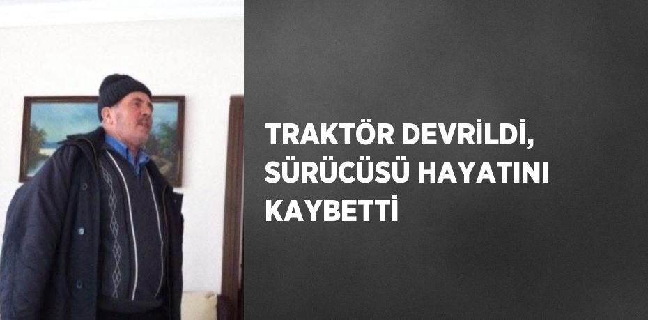 TRAKTÖR DEVRİLDİ, SÜRÜCÜSÜ HAYATINI KAYBETTİ