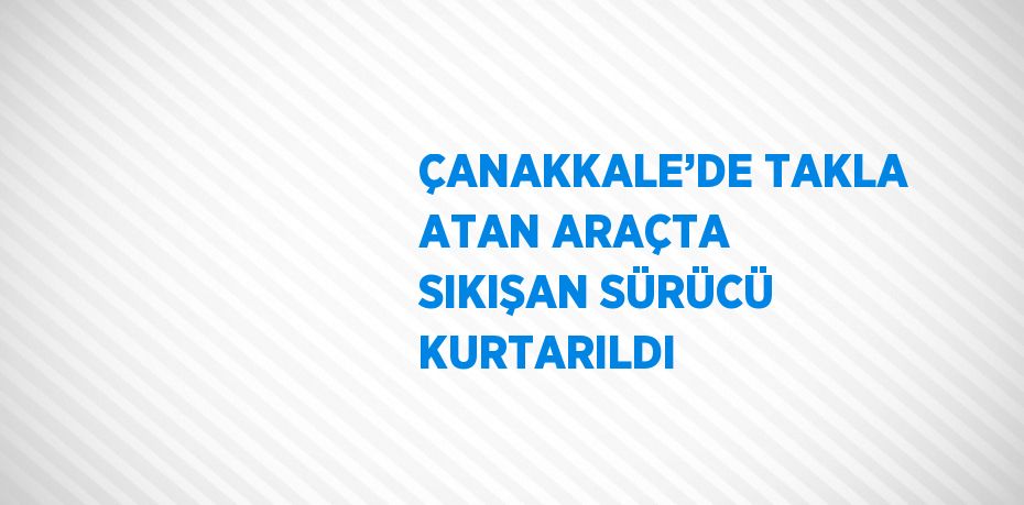 ÇANAKKALE’DE TAKLA ATAN ARAÇTA SIKIŞAN SÜRÜCÜ KURTARILDI