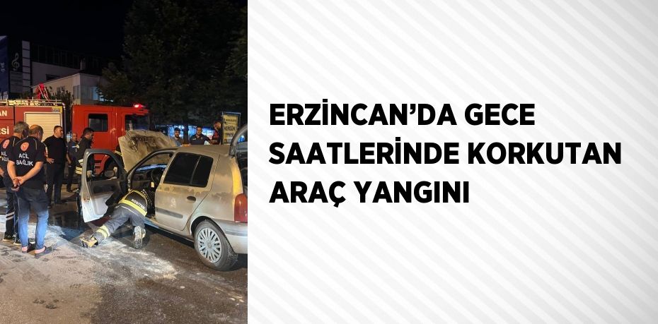ERZİNCAN’DA GECE SAATLERİNDE KORKUTAN ARAÇ YANGINI