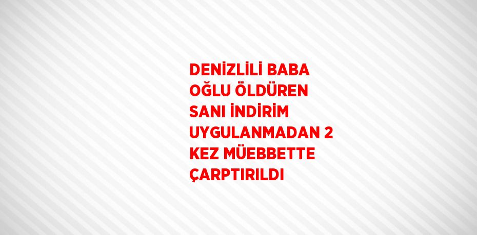 DENİZLİLİ BABA OĞLU ÖLDÜREN SANI İNDİRİM UYGULANMADAN 2 KEZ MÜEBBETTE ÇARPTIRILDI