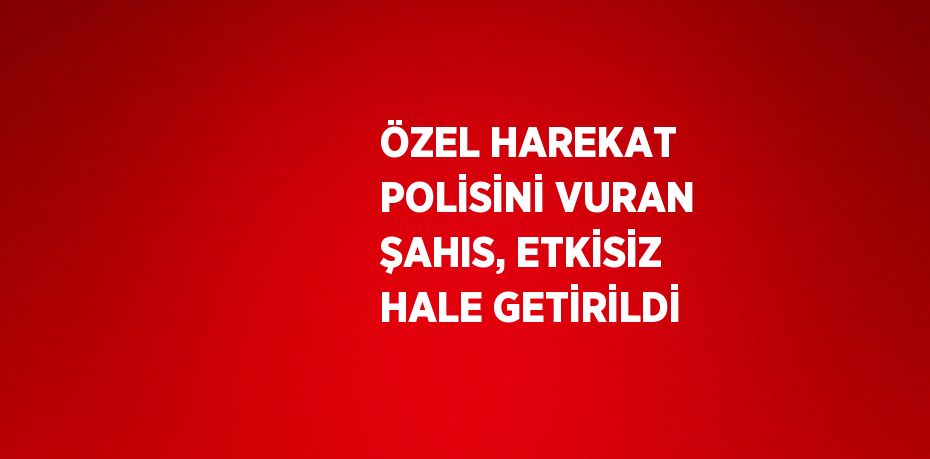 ÖZEL HAREKAT POLİSİNİ VURAN ŞAHIS, ETKİSİZ HALE GETİRİLDİ