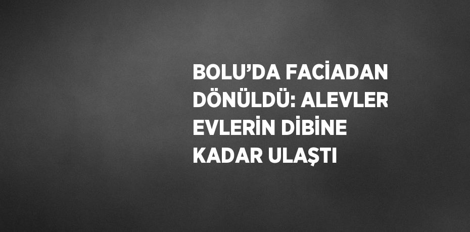 BOLU’DA FACİADAN DÖNÜLDÜ: ALEVLER EVLERİN DİBİNE KADAR ULAŞTI