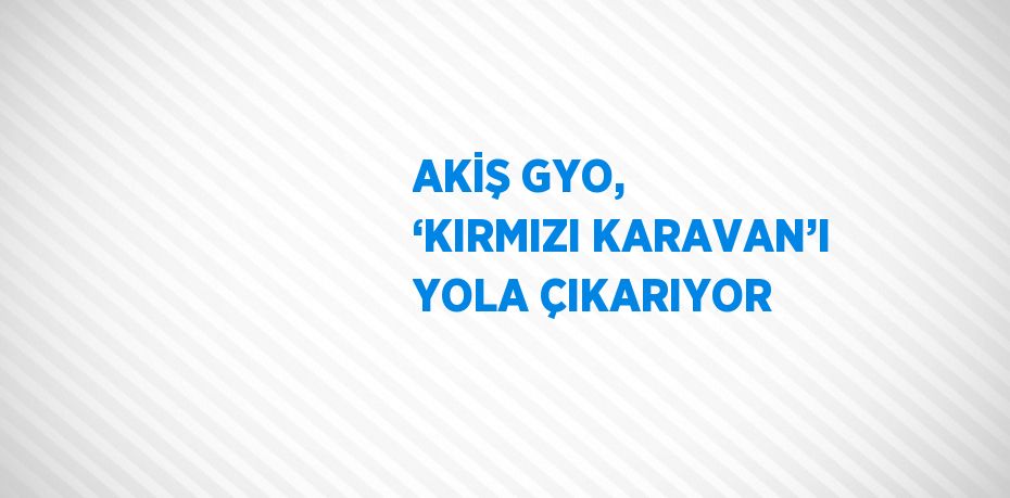 AKİŞ GYO, ‘KIRMIZI KARAVAN’I YOLA ÇIKARIYOR