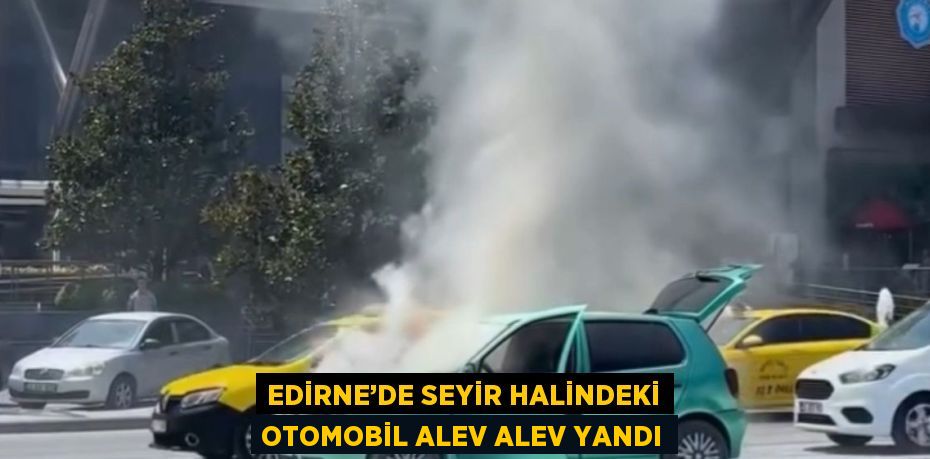 EDİRNE’DE SEYİR HALİNDEKİ OTOMOBİL ALEV ALEV YANDI