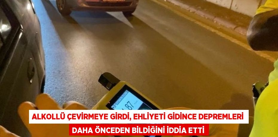 ALKOLLÜ ÇEVİRMEYE GİRDİ, EHLİYETİ GİDİNCE DEPREMLERİ DAHA ÖNCEDEN BİLDİĞİNİ İDDİA ETTİ