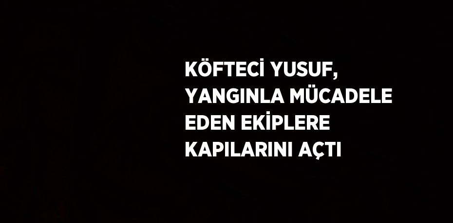 KÖFTECİ YUSUF, YANGINLA MÜCADELE EDEN EKİPLERE KAPILARINI AÇTI