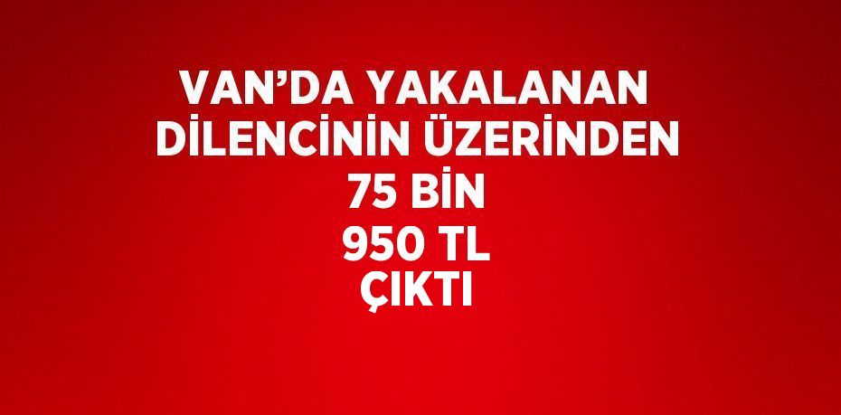 VAN’DA YAKALANAN DİLENCİNİN ÜZERİNDEN 75 BİN 950 TL ÇIKTI