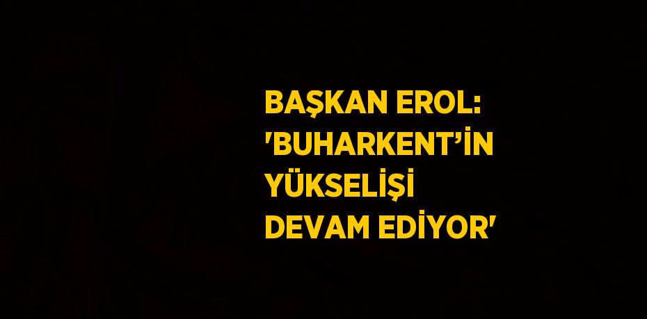 BAŞKAN EROL: 'BUHARKENT’İN YÜKSELİŞİ DEVAM EDİYOR'
