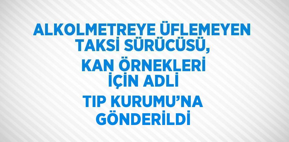 ALKOLMETREYE ÜFLEMEYEN TAKSİ SÜRÜCÜSÜ, KAN ÖRNEKLERİ İÇİN ADLİ TIP KURUMU’NA GÖNDERİLDİ