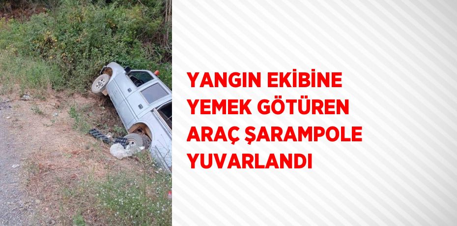 YANGIN EKİBİNE YEMEK GÖTÜREN ARAÇ ŞARAMPOLE YUVARLANDI